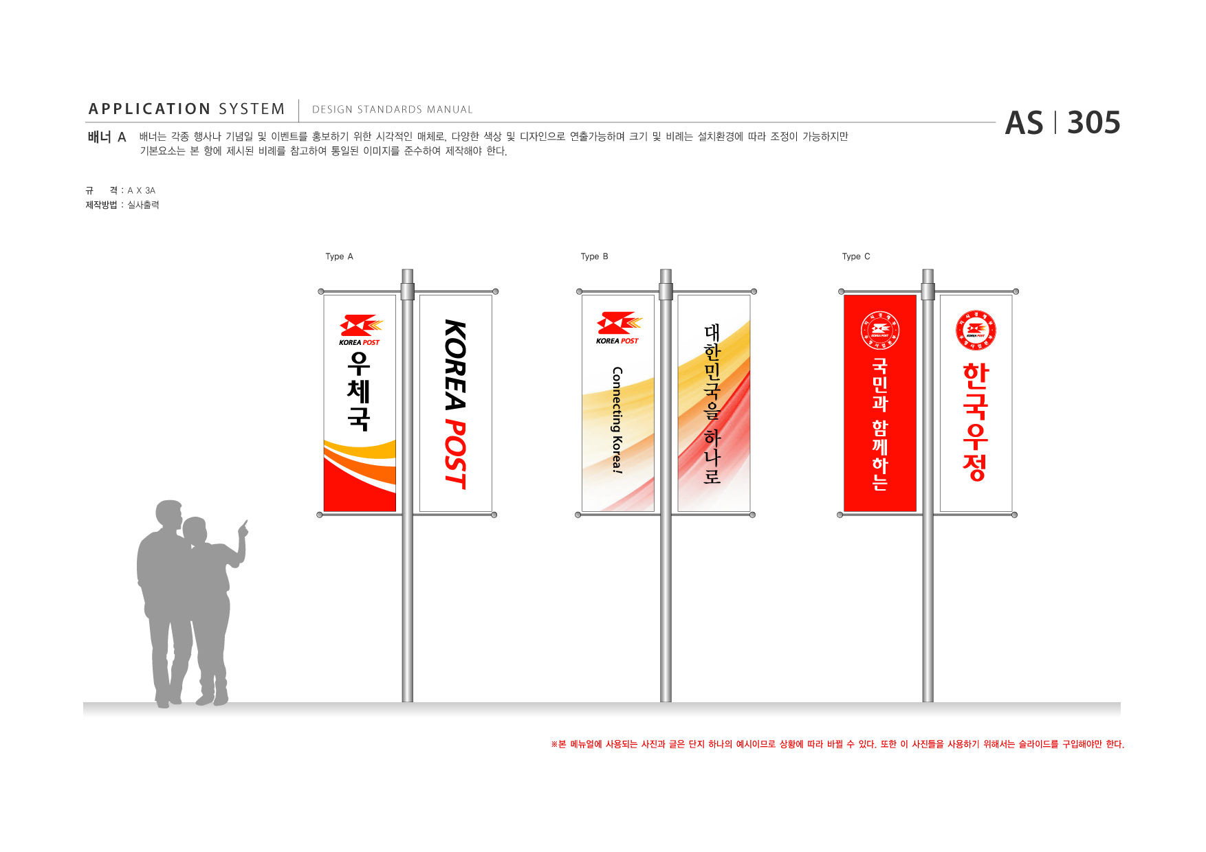 APPLICATION SYSTEM 배너 A  DESIGN STANDARDS MANUAL  배너는 각종 행사나 기념일 및 이벤트를 홍보하기 위한 시각적인 매체로, 다양한 색상 및 디자인으로 연출가능하며 크기 및 비례는 설치환경에 따라 조정이 가능하지만 기본요소는 본 항에 제시된 비례를 참고하여 통일된 이미지를 준수하여 제작해야 한다.  AS I 305  규  격 : A X 3A  제작방법 : 실사출력  Type A  Type B  Type C  대 한 민 국 을 하 나 로 국 민 과 함 께 하 는  ※본 메뉴얼에 사용되는 사진과 글은 단지 하나의 예시이므로 상황에 따라 바뀔 수 있다. 또한 이 사진들을 사용하기 위해서는 슬라이드를 구입해야만 한다.  Connecting Korea !